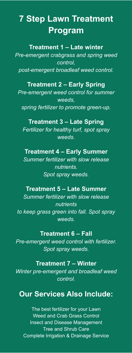 7 Step Lawn Treatment Program  Treatment 1 – Late winter Pre-emergent crabgrass and spring weed control, post-emergent broadleaf weed control.  Treatment 2 – Early Spring Pre-emergent weed control for summer weeds, spring fertilizer to promote green-up.  Treatment 3 – Late Spring Fertilizer for healthy turf, spot spray weeds.  Treatment 4 – Early Summer Summer fertilizer with slow release nutrients. Spot spray weeds.  Treatment 5 – Late Summer Summer fertilizer with slow release nutrients to keep grass green into fall. Spot spray weeds.  Treatment 6 – Fall Pre-emergent weed control with fertilizer. Spot spray weeds.  Treatment 7 – Winter Winter pre-emergent and broadleaf weed control.  Our Services Also Include:  The best fertilizer for your Lawn Weed and Crab Grass Control Insect and Disease Management Tree and Shrub Care Complete Irrigation & Drainage Service